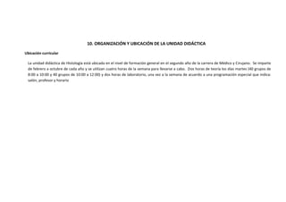 10. ORGANIZACIÓN Y UBICACIÓN DE LA UNIDAD DIDÁCTICA
Ubicación curricular
La unidad didáctica de Histología está ubicada en el nivel de formación general en el segundo año de la carrera de Médico y Cirujano. Se imparte
de febrero a octubre de cada año y se utilizan cuatro horas de la semana para llevarse a cabo. Dos horas de teoría los días martes (40 grupos de
8:00 a 10:00 y 40 grupos de 10:00 a 12:00) y dos horas de laboratorio, una vez a la semana de acuerdo a una programación especial que indica:
salón, profesor y horario

 