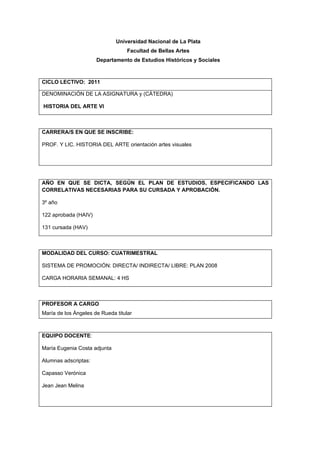 Universidad Nacional de La Plata
                                   Facultad de Bellas Artes
                      Departamento de Estudios Históricos y Sociales



CICLO LECTIVO: 2011

DENOMINACIÓN DE LA ASIGNATURA y (CÁTEDRA)

HISTORIA DEL ARTE VI



CARRERA/S EN QUE SE INSCRIBE:

PROF. Y LIC. HISTORIA DEL ARTE orientación artes visuales




AÑO EN QUE SE DICTA, SEGÚN EL PLAN DE ESTUDIOS, ESPECIFICANDO LAS
CORRELATIVAS NECESARIAS PARA SU CURSADA Y APROBACIÓN.

3º año

122 aprobada (HAIV)

131 cursada (HAV)



MODALIDAD DEL CURSO: CUATRIMESTRAL

SISTEMA DE PROMOCIÓN: DIRECTA/ INDIRECTA/ LIBRE: PLAN 2008

CARGA HORARIA SEMANAL: 4 HS



PROFESOR A CARGO
María de los Ángeles de Rueda titular



EQUIPO DOCENTE:

María Eugenia Costa adjunta

Alumnas adscriptas:

Capasso Verónica

Jean Jean Melina
 