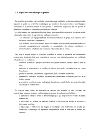 2.5. Sugestões metodológicas gerais



 Os princípios enunciados na Introdução e expressos nas finalidades e objectivos seleccionados
requerem a opção por uma linha metodológica que enfatize o desenvolvimento de aprendizagens
promotoras da autonomia pessoal e conducentes à            construção progressiva de um quadro de
referências orientador da intervenção crítica na vida colectiva.
 Um tal processo, que visa desenvolver nos alunos a apropriação consciente de formas de pensar
estruturadas e de modos de agir criativos, implica a concepção:
        - da aula como um espaço aberto às dinâmicas individuais e de grupo, num equilíbrio entre
        iniciativas individuais e cooperação;
        - do professor como um orientador atento, conciliando o cumprimento da programação com
        respostas pedagogicamente adequadas às necessidades dos alunos, procedendo à
        diversificação de estratégias e à necessária individualização do ensino.


 Para que os alunos atinjam os objectivos propostos e venham a evidenciar as competências
consideradas desejáveis, toda uma variedade de recursos e de actividades poderá ser mobilizada
pelo professor, no sentido de:
    -   incentivar e orientar a pesquisa individual em suportes diversos, dentro e fora da sala de
        aula;
    -   estimular a organização e a recolha de dados recorrendo, nomeadamente, às novas
        tecnologias;
    -   promover contactos, devidamente programados, com a realidade envolvente;
    -   programar a realização de tarefas que estimulem capacidades de intervenção crítica e de
        fruição estética;
    -   proporcionar condições para a participação dos alunos em actividades que exijam tomadas
        de posição de carácter ético.


 Em qualquer caso, porém, as actividades de carácter mais inovador ou mais complexo não
poderão fazer esquecer as bases tradicionais da construção do conhecimento histórico:
    -   o comentário crítico de fontes de diferentes tipologias que propiciem uma recolha de dados
        diversificada;
    -   a elaboração e a análise de rigorosos quadros cronológicos que ajudem a estruturar a
        informação recolhida;
    -   a observação e elaboração de mapas de localização dos fenómenos em estudo que
        conduzam à formulação de hipóteses interpretativas sobre a afirmação e difusão dos
        mesmos.




                                                                                          11
 