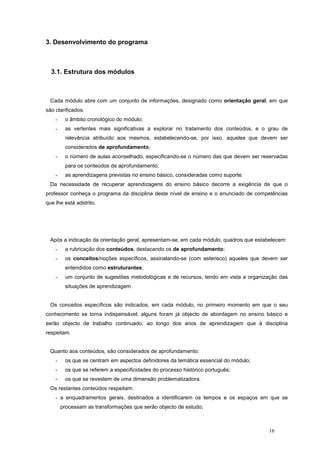 3. Desenvolvimento do programa



  3.1. Estrutura dos módulos



 Cada módulo abre com um conjunto de informações, designado como orientação geral, em que
são clarificados:
    -    o âmbito cronológico do módulo;
    -    as vertentes mais significativas a explorar no tratamento dos conteúdos, e o grau de
         relevância atribuído aos mesmos, estabelecendo-se, por isso, aqueles que devem ser
         considerados de aprofundamento;
    -    o número de aulas aconselhado, especificando-se o número das que devem ser reservadas
         para os conteúdos de aprofundamento;
    -    as aprendizagens previstas no ensino básico, consideradas como suporte.
 Da necessidade de recuperar aprendizagens do ensino básico decorre a exigência de que o
professor conheça o programa da disciplina deste nível de ensino e o enunciado de competências
que lhe está adstrito.




 Após a indicação da orientação geral, apresentam-se, em cada módulo, quadros que estabelecem:
    -    a rubricação dos conteúdos, destacando os de aprofundamento;
    -    os conceitos/noções específicos, assinalando-se (com asterisco) aqueles que devem ser
         entendidos como estruturantes;
    -    um conjunto de sugestões metodológicas e de recursos, tendo em vista a organização das
         situações de aprendizagem.


 Os conceitos específicos são indicados, em cada módulo, no primeiro momento em que o seu
conhecimento se torna indispensável; alguns foram já objecto de abordagem no ensino básico e
serão objecto de trabalho continuado, ao longo dos anos de aprendizagem que à disciplina
respeitam.


 Quanto aos conteúdos, são considerados de aprofundamento:
    -    os que se centram em aspectos definidores da temática essencial do módulo;
    -    os que se referem a especificidades do processo histórico português;
    -    os que se revestem de uma dimensão problematizadora.
 Os restantes conteúdos respeitam:
    - a enquadramentos gerais, destinados a identificarem os tempos e os espaços em que se
        processam as transformações que serão objecto de estudo;



                                                                                       16
 