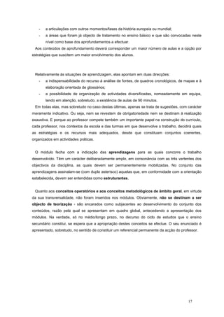 -   a articulações com outros momentos/fases da história europeia ou mundial;
   -   a áreas que foram já objecto de tratamento no ensino básico e que são convocadas neste
       nível como base dos aprofundamentos a efectuar.
 Aos conteúdos de aprofundamento deverá corresponder um maior número de aulas e a opção por
estratégias que suscitem um maior envolvimento dos alunos.




 Relativamente às situações de aprendizagem, elas apontam em duas direcções:
   -   a indispensabilidade do recurso à análise de fontes, de quadros cronológicos, de mapas e à
       elaboração orientada de glossários;
   -   a possibilidade de organização de actividades diversificadas, nomeadamente em equipa,
       tendo em atenção, sobretudo, a existência de aulas de 90 minutos.
 Em todas elas, mas sobretudo no caso destas últimas, apenas se trata de sugestões, com carácter
meramente indicativo. Ou seja, nem se revestem de obrigatoriedade nem se destinam à realização
exaustiva. E porque ao professor compete também um importante papel na construção do currículo,
cada professor, nos contextos da escola e das turmas em que desenvolve o trabalho, decidirá quais
as estratégias e os recursos mais adequados, desde que constituam conjuntos coerentes,
organizados em actividades práticas.


 O módulo fecha com a indicação das aprendizagens para as quais concorre o trabalho
desenvolvido. Têm um carácter deliberadamente amplo, em consonância com as três vertentes dos
objectivos da disciplina, as quais devem ser permanentemente mobilizadas. No conjunto das
aprendizagens assinalam-se (com duplo asterisco) aquelas que, em conformidade com a orientação
estabelecida, devem ser entendidas como estruturantes.


 Quanto aos conceitos operatórios e aos conceitos metodológicos de âmbito geral, em virtude
da sua transversalidade, não foram inseridos nos módulos. Obviamente, não se destinam a ser
objecto de teorização - são encarados como subjacentes ao desenvolvimento do conjunto dos
conteúdos, razão pela qual se apresentam em quadro global, antecedendo a apresentação dos
módulos. Na verdade, só no médio/longo prazo, no decurso do ciclo de estudos que o ensino
secundário constitui, se espera que a apropriação destes conceitos se efectue. O seu enunciado é
apresentado, sobretudo, no sentido de constituir um referencial permanente da acção do professor.




                                                                                           17
 