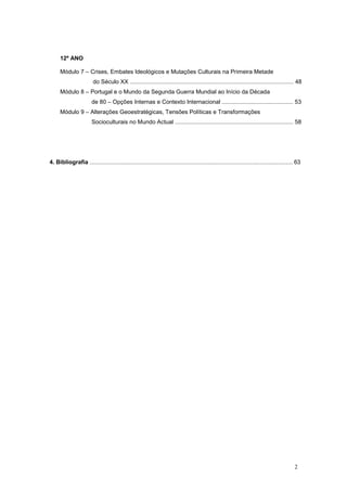 12º ANO

      Módulo 7 – Crises, Embates Ideológicos e Mutações Culturais na Primeira Metade
                        do Século XX ..................................................................................................... 48
      Módulo 8 – Portugal e o Mundo da Segunda Guerra Mundial ao Início da Década
                        de 80 – Opções Internas e Contexto Internacional ............................................ 53
      Módulo 9 – Alterações Geoestratégicas, Tensões Políticas e Transformações
                        Socioculturais no Mundo Actual ......................................................................... 58




4. Bibliografia ............................................................................................................................. 63




                                                                                                                                            2
 