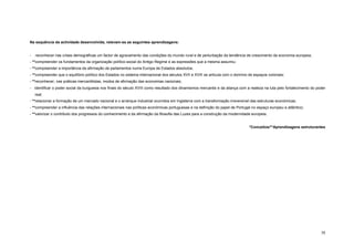 Na sequência da actividade desenvolvida, relevam-se as seguintes aprendizagens:


-   reconhecer nas crises demográficas um factor de agravamento das condições do mundo rural e de perturbação da tendência de crescimento da economia europeia;
- **compreender os fundamentos da organização político-social do Antigo Regime e as expressões que a mesma assumiu;
- **compreender a importância da afirmação de parlamentos numa Europa de Estados absolutos;
- **compreender que o equilíbrio político dos Estados no sistema internacional dos séculos XVII e XVIII se articula com o domínio de espaços coloniais;
- **reconhecer, nas práticas mercantilistas, modos de afirmação das economias nacionais;
- identificar o poder social da burguesia nos finais do século XVIII como resultado dos dinamismos mercantis e da aliança com a realeza na luta pelo fortalecimento do poder
    real;
- **relacionar a formação de um mercado nacional e o arranque industrial ocorridos em Inglaterra com a transformação irreversível das estruturas económicas;
- **compreender a influência das relações internacionais nas políticas económicas portuguesas e na definição do papel de Portugal no espaço europeu e atlântico;
- **valorizar o contributo dos progressos do conhecimento e da afirmação da filosofia das Luzes para a construção da modernidade europeia.


                                                                                                                                  *Conceitos/**Aprendizagens estruturantes




                                                                                                                                                                         38
 