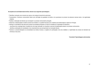 Na sequência da actividade desenvolvida, relevam-se as seguintes aprendizagens:


- **identificar revolução como momento de ruptura e de mudança irreversível de estruturas;
- **compreender o fenómeno revolucionário liberal como afirmação da igualdade de direitos e da supremacia do princípio da soberania nacional sobre o da legitimidade
    dinástica;
- **analisar a interacção dos factores que convergiram no processo revolucionário português;
- **relacionar a desarticulação do sistema colonial luso-brasileiro e a questão financeira com a dinâmica de transformação do regime em Portugal;
- **distinguir na persistência das estruturas arcaicas da sociedade portuguesa um factor de resistência à implantação do liberalismo;
-   reconhecer que a ideologia liberal, resultante de uma longa maturação, se consolida no período de estabilização posterior ao processo revolucionário;
-   identificar as alterações da mentalidade e dos comportamentos que acompanharam as revoluções liberais;
- **valorizar a consciencialização da universalidade dos direitos humanos, a exigência de participação cívica dos cidadãos e a legitimidade dos anseios de liberdade dos
    indivíduos e dos povos.




                                                                                                                                   *Conceitos/**Aprendizagens estruturantes




                                                                                                                                                                        42
 