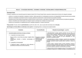 Módulo 6 - A CIVILIZAÇÃO INDUSTRIAL – ECONOMIA E SOCIEDADE; NACIONALISMOS E CHOQUES IMPERIALISTAS


Orientação Geral:
O módulo 6, estende-se num horizonte temporal de meados do século XIX à Primeira Grande Guerra, devendo ser desenvolvido de acordo com a seguinte orientação:

-    evidenciar, no processo de expansão do capitalismo industrial, o efeito potenciador da mundialização da economia e da desigualdade de desenvolvimento entre os países;
-    salientar as contradições da sociedade industrial e burguesa, geradoras do aparecimento e desenvolvimento das propostas socialistas;
-    sensibilizar para as duas tendências associadas ao desenvolvimento da ideia nacional: a valorização do Estado-nação e o desenvolvimento de tendências imperialistas;
-    destacar a importância das transformações da civilização industrial na alteração das condições de produção cultural;
-    evidenciar as consonâncias e os desfasamentos entre a realidade portuguesa e o contexto internacional.

Tempo previsto: 34 aulas, sendo de aprofundamento os pontos 1.3., 2.2., 4. e 5., para os quais serão reservadas cerca de 22 aulas.

Aprendizagens do Ensino Básico consideradas como suporte: A revolução agrícola e o arranque da revolução industrial.


                             Conteúdos                                      Conceitos/Noções                          Situações de aprendizagem - sugestões


1.   As transformações económicas na Europa e no Mundo                                                - Elaboração/análise de mapas: potências industriais cerca de 1830 e nos
                                                                                                      inícios do século XX; principais cidades no século XIX e na primeira década do
                                                                                                      século XX; fluxos migratórios; expansão dos caminhos de ferro; rede de trocas
     1.1. A expansão da revolução industrial
                                                                                                      comerciais a nível mundial;         movimento das nacionalidades; Estados
                                                                                                      demoliberais e Estados autoritários do mundo industrializado em 1914;
      -   Novos inventos e novas fontes de energia; a ligação ciência-   Progressos cumulativos       expansão do colonialismo europeu.
          -técnica.                                                      Capitalismo industrial*
      -   Concentração industrial e bancária; racionalização do          Estandardização              - Elaboração/análise de tabelas cronológicas: movimento das nacionalidades;
          trabalho.                                                      Livre-cambismo               afirmação do colonialismo europeu; inovação científica e técnica no século XIX;
                                                                         Crise cíclica                principais movimentos culturais; evolução política, económica e cultural em
                                                                                                      Portugal.
     1.2. A geografia da industrialização
                                                                                                      - Recolha, análise e tratamento gráfico de dados quantitativos: produção e
      -   A hegemonia inglesa. A afirmação de novas potências; a                                      consumo de produtos industriais, surto bancário, volume das trocas comerciais,
          permanência de formas de economia tradicional.                                              crescimento demográfico, distribuição populacional por sectores de actividade,
                                                                                                      movimentos migratórios, progressos na escolarização da sociedade.

                                                                                                      - Análise de textos de autores portugueses do século XIX que efectuem a crítica
                                                                                                      à sociedade da época (p. ex., Os Maias e As Farpas) ou que perspectivem as




                                                                                                                                                                                   43
 