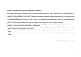 Na sequência da actividade desenvolvida, relevam-se as seguintes aprendizagens:


- **compreender o corte que se opera na mentalidade confiante e racionalista da sociedade burguesa de início do século XX, devido ao choque da Primeira Guerra Mundial, às
   crises subsequentes e à evolução técnica do mundo industrial;
- **reconhecer como principais vectores da mudança cultural, no limiar do século, a emergência do relativismo científico, a influência da psicanálise e a ruptura com os cânones
   clássicos da arte europeia;
- **compreender a expansão de regimes autoritários como reflexo do problema do enquadramento das massas na vida política, em países em que a democracia representativa
   não se consolidara;
- **avaliar o impacto exercido pelo modelo soviético nos movimentos sociais e nas opções de política interna e externa dos Estados demoliberais;
- **relacionar os períodos de crise gerados pelo capitalismo liberal com a expansão de novas ideologias e com a inflexão intervencionista dos Estados democráticos;
- **caracterizar a ideologia fascista, distinguindo particularismos e influências mútuas;
- **compreender os condicionalismos internos e externos que, em Portugal, conduziram à falência do projecto político e social da 1ª República e que favoreceram a ascensão
   de forças conservadoras e a implantação de um regime autoritário;
- **reconhecer que, no Estado Novo, a defesa da estabilidade e da autarcia se apoiou na adopção de mecanismos repressivos e impediu a modernização económica e social
   do país;
- distinguir cultura de elites e cultura de massas, avaliando o peso das massas nas transformações socioculturais e identificando formas de controlo do comportamento das
   mesmas.




                                                                                                                                  *Conceitos/**Aprendizagens estruturantes




                                                                                                                                                                             52
 