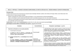 Módulo 8 – PORTUGAL E O MUNDO DA SEGUNDA GUERRA MUNDIAL AO INÍCIO DA DÉCADA DE 80 – OPÇÕES INTERNAS E CONTEXTO INTERNACIONAL


Orientação Geral:
O módulo 8 estrutura-se em torno de dois eixos que requerem tipos de abordagem diferentes: analítica, sobre História de Portugal; sintética, sobre História Geral. Deve
ser desenvolvido em função da seguinte orientação:
-    destacar a interacção entre a política interna e externa dos Estados, e o seu condicionamento por factores geoestratégicos;
-    realçar a profundidade da ruptura operada pela Revolução de Abril na sociedade portuguesa, bem como o seu impacto internacional;
-    evidenciar as transformações socioculturais do terceiro quartel do século, quer ampliando tendências já desenhadas no período anterior, quer anunciando mudanças
     que se afirmarão a partir dos anos oitenta.
Tempo previsto: 32 aulas, sendo de aprofundamento os pontos 1.2., 2.1. e 2.2., para os quais serão reservadas 25 aulas.
Aprendizagens do Ensino Básico consideradas como suporte: A Segunda Guerra Mundial.

                              Conteúdos                                      Conceitos/Noções                        Situações de aprendizagem - sugestões


1.   Nascimento e afirmação de um novo quadro geopolítico                                             - Elaboração/análise de mapas: sistema de alianças e evolução das áreas de
                                                                                                      influência entre 1945 e 1980; conflitos e zonas de tensão no mesmo período;
                                                                                                      evolução política do globo na sequência das descolonizações; adesões à ONU
     1.1. A reconstrução do pós-guerra
                                                                                                      e à NATO; construção e alargamento da CE; fluxos migratórios.

        -   A definição de áreas de influência; a Organização das        Descolonização*
                                                                                                      - Elaboração/análise de tabelas cronológicas: conflitos e conferências para o
            Nações Unidas; as novas regras da economia internacional.                                 desarmamento durante a Guerra Fria; etapas da descolonização; movimentos
            A primeira vaga de descolonizações.                                                       de contestação ao regime português; tensões políticas em Portugal entre 1974
                                                                                                      e 1982; inovação científica e tecnológica; aparecimento e afirmação de
                                                                                                      correntes culturais.
     1.2. O tempo da Guerra Fria - a consolidação de um mundo
          Bipolar                                                                                     - Recolha, análise e tratamento gráfico de dados quantitativos: ajudas
                                                                         Guerra Fria*                 financeiras no âmbito do plano Marshall; evolução económica e demográfica de
        - O mundo capitalista: a política de alianças liderada           Social-democracia*           países e áreas do globo; corrida aos armamentos. Portugal: evolução
            pelos EUA; a prosperidade económica e a sociedade de                                      económica e demográfica; fluxos migratórios e de capitais; participação em
                                                                         Democracia cristã*
                                                                                                      actos eleitorais; movimentos grevistas.
            consumo; a afirmação do Estado-providência.                  Sociedade de consumo
                                                                                                      - Análise de excertos de documentos: Carta das Nações Unidas; Declaração
                                                                                                      Universal dos Direitos do Homem; Constituições europeias do pós-guerra; Lei
                                                                                                      Orgânica do Ultramar Português; Programa do Movimento das Forças Armadas
                                                                                                      Portuguesas; Constituição Portuguesa de 1976 e Revisão de 1982.




                                                                                                                                                                                 53
 
