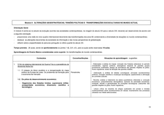 Modulo 9 - ALTERAÇÕES GEOESTRATÉGICAS, TENSÕES POLÍTICAS E TRANSFORMAÇÕES SOCIOCULTURAIS NO MUNDO ACTUAL

Orientação Geral:
O módulo 9 centra-se no estudo da evolução ocorrida nas sociedades contemporâneas, na viragem do século XX para o século XXI, devendo ser desenvolvido de acordo com
a seguinte orientação:
-    proporcionar uma visão do novo quadro internacional decorrente das transformações dos anos 80, evidenciando a diversidade de situações no mundo contemporâneo;
-    destacar as alterações decorrentes da sociedade da informação e das novas perspectivas de globalização;
-    reflectir sobre a especificidade do percurso português no último quartel do século XX.

Tempo previsto: 26 aulas, sendo de aprofundamento os pontos 1.2., 2.1. e 3., para os quais serão reservadas 18 aulas.

Aprendizagens do Ensino Básico consideradas como suporte: As transformações do mundo contemporâneo.


                              Conteúdos                                     Conceitos/Noções                     Situações de aprendizagem - sugestões


1.   O fim do sistema internacional da Guerra Fria e a persistência da                          - Elaboração e análise de mapas: evolução dos Estados soberanos no período
     dicotomia Norte-Sul                                                                        considerado; regimes políticos; abrangência espacial de grandes grupos
                                                                                                económicos multimédia; espaço de dominância das grandes religiões do globo;
                                                                                                fluxos migratórios; áreas de atracção das grandes cidades.
     1.1. O colapso do bloco soviético e a reorganização do mapa
          político da Europa de Leste. Os problemas da transição para     Perestroika           - Elaboração e análise de tabelas cronológicas: principais acontecimentos
          a economia de mercado                                                                 políticos; inovação científica e mudanças tecnológicas; aparecimento e afirmação
                                                                                                de correntes culturais.
     1.2. Os pólos do desenvolvimento económico                                                 - Recolha, análise e tratamento de dados quantitativos referentes a: evolução
                                                                                                económica; comportamentos demográficos; sectores de actividade económica;
        -   Hegemonia dos Estados Unidos: supremacia militar,                                   recepção, difusão e generalização de inovações tecnológicas; praticantes das
            prosperidade económica, dinamismo científico e                                      grandes religiões do globo; fluxos migratórios.
            tecnológico.
                                                                                                - Leitura crítica de excertos de artigos publicados em jornais e revistas
                                                                                                contemporâneas sobre acontecimentos em estudo; levantamento dos processos
                                                                                                utilizados nos media seleccionados.




                                                                                                                                                                              58
 