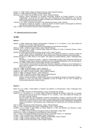 Schulze, H. (1999). Estado e Nação na História da Europa. Lisboa: Editorial Presença.
Serrão, J. V. (1980). História de Portugal. Lisboa: Editorial Verbo.
Sproccati, S. (dir.) (1999). Guia de História da Arte. Lisboa: Editorial Presença.
            Pequeno volume abrangendo os principais movimentos artísticos da Europa ocidental e os seus
            “protagonistas”, do século XIV aos nossos dias; inclui reproduções de obras significativas, com notas de
            análise. Cada capítulo termina com tabela cronológica que contextualiza os movimentos e as obras. No final
            inclui referências aos principais museus.
Thomson, J. K. J. (2001). O Declínio na História - Uma Experiência Europeia. Lisboa: Teorema.
            Contraponto à história do progresso, o estudo do declínio na história recorre à historiografia de referência
            como Braudel e Wallerstein. Destaca o caso português.
Vilar, P. (1980). Ouro e Moeda na História. Lisboa: Publicações Europa-América.



2.5. Bibliografia específica dos módulos


10º ANO

Módulo 1

Alarcão, J. (1990). Portugal das Origens à Romanização. In Marques, A. H. O. & Serrão, J. (dir.). Nova História de
           Portugal. (vol. I). Lisboa: Editorial Presença.
           Síntese actualizada dos dados relativos à romanização do actual território português.
Alfoldy, G. (1989). A História Social de Roma. Lisboa: Editorial Presença.
Amouretti, M.-C. & Ruzé, F. (1993). O Mundo Grego Antigo dos Palácios de Creta à Conquista Romana. Lisboa:
           Publicações Dom Quixote.
Banniard, M. (1995). Génese Cultural da Europa, séculos V-VIII. Lisboa: Terramar.
           O autor reflecte sobre as consequências das invasões e da fixação dos bárbaros e procede à análise da
           génese cultural da Europa, identificando os traços essenciais da civilização antiga que foram preservados.
Christol, M. & Nony, D. (1993). Roma e o seu Império - das origens às invasões bárbaras. Lisboa: Publicações Dom
           Quixote.
           No capítulo – O Declínio do Império – refere-se a estruturação da Igreja como componente essencial da
           civilização do Baixo Império. Manual universitário que inclui indicações bibliográficas no fim de cada capítulo.
Ferreira, J. R. (1990). A Democracia na Grécia Antiga. Coimbra: Livraria Minerva.
           O autor analisa o funcionamento da democracia ateniense, integrando a reflexão de outros historiadores. A
           obra contém um apêndice com numerosos textos, de temática diversificada, facilitadores da abordagem das
           fontes com os alunos.
Finley, M. I. (1988). Os Gregos Antigos. Lisboa: Edições 70.
Finley, M. I. (1997). Política no Mundo Antigo. Lisboa: Edições 70.
Giardina, A. (dir.) (1992). O Homem Romano. Lisboa: Editorial Presença.
Grimal, P. (1988). A Civilização Romana. Lisboa: Edições 70.
Grimal, P. (1989). O Cidadão na Grécia Antiga. Lisboa: Editorial Presença.
Grimal, P. (1997). O Século de Augusto. Lisboa: Edições 70.
           Pequeno volume que pode ser utilizado pelos alunos numa biografia de Augusto. Contextualiza também a
           literatura e a arte, com realce para a integração da obra de Virgílio e de Tito Lívio no projecto de
           fundamentação espiritual do regime imperial.



Módulo 2

Balard, M. et al. (1994). A Idade Média no Ocidente, Dos Bárbaros ao Renascimento. Lisboa: Publicações Dom
           Quixote.
Bonassié, P. (1985). Dicionário de História Medieval. Lisboa: Publicações Dom Quixote.
Coelho, M. H. C. & Homem, A. L. C. (coord.) (1996). Portugal em Definição de Fronteira (1096-1325): do Condado
           Portucalense à Crise do Século XIV. In Marques, A. H. O. e Serrão, J. (dir.). Nova História de Portugal. (vol.
           III). Lisboa: Editorial Presença.
           Obra de síntese dos mais actualizados contributos historiográficos, abrange o período de 1096 a 1325,
           perspectivando a definição do território nacional, a estruturação social, a diversificação económica, o quadro
           institucional, a cultura, o ensino e a arte. Inclui vastíssima indicação das fontes consideradas e da bibliografia
           suporte e abundantes e esclarecedoras notas. Indispensável ao entendimento dos conteúdos abordados no
           módulo 2.
Dias, P. (1994). A Arquitectura Gótica Portuguesa. Lisboa: Editorial Estampa.
Duby, G. (1995). História Artística da Europa, A Idade Média. (2 vols.). Lisboa: Quetzal.
Ducellier, A. et al. (1994). A Idade Média no Oriente, Bizâncio e o Islão, dos Bárbaros aos Otomanos. Lisboa:
           Publicações Dom Quixote.
Gomes, R. C. (1995). A Corte dos Reis de Portugal nos finais da Idade Média. Lisboa: Difel.
Gourevitch, A. (1996). As Categorias da Cultura Medieval. Lisboa: Caminho.
Krus, L. (1994). A Concepção Nobiliárquica do Espaço Ibérico, (1280-1380). Lisboa: F. C. Gulbenkian.
Le Goff, J. (1973). Os Intelectuais na Idade Média. Lisboa: Estúdios Cor.
Le Goff, J. (1987). A Bolsa e a Vida, Economia e Religião na Idade Média. Lisboa: Teorema.
Le Goff, J. (1989). O Homem Medieval. Lisboa: Editorial Presença.
Le Goff, J. (1999). Por Amor das Cidades. Lisboa: Edições Teorema.




                                                                                                                          66
 