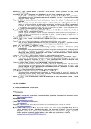 Ramos D’Ó. J. (1999). Os Anos de Ferro, O Dispositivo Cultural Durante a “Política do Espírito” 1933-1949. Lisboa:
           Editorial Presença.
Rodrigues, A. et al. (2001). O Movimento dos Capitães e o 25 de Abril. Lisboa: Publicações Dom Quixote.
           Edição revista e aumentada de um trabalho de jornalismo do período da Revolução de Abril que investiga e
           contextualiza o movimento dos capitães, salientando as articulações entre este e a oposição democrática e
           as revoltas militares anteriores.
Rosa, J.-J. (2000). Le second XXe siècle. Déclin des hierarchies et avenir des Nations. Paris: Editions Grasset &
           Fasquelle.
           Obra de reflexão, articula as dimensões económica e política, social, jurídica e demográfica. Considera no
           século XX, um primeiro período até aos anos 60 marcado pelos autoritarismos, as imensas hierarquias e a
           burocracia de massa, ao qual opõe um segundo século XX em que se assiste ao declínio das grandes
           organizações e, sob o efeito da revolução das novas tecnologias da informação, à descentralização do poder
           e à afirmação do individualismo no contexto da globalização.
Rosas, F. (1992). Portugal e o Estado Novo (1930-1960). In Marques, A. H. O. & Serrão, J. (dir.). Nova História de
           Portugal. (vol. XII). Lisboa: Editorial Presença.
           Visão de conjunto de uma época balizada pelo início da hegemonia real de Oliveira Salazar nos governos da
           Ditadura Militar e o termo do período de estabilidade do regime e começo da agonia do salazarismo e do
           Estado Novo em geral.
Rosas, F. (2000).Salazarismo e fomento económico. Lisboa: Editorial Notícias.
Rosas, F. (coord.) (1998). Portugal e a Guerra Civil de Espanha (1936-1939) - O Balanço Histórico. Lisboa: Edições
           Colibri.
Rosas, F. et al. (coord.) (1998). Os Portugueses e os Desafios do Milénio. Lisboa: Assírio e Alvim.
           Série de artigos de balanço e perspectivas sobre Portugal e a Europa: os desafios e a procura de um novo
           equilíbrio; a identidade portuguesa; o novo conceito estratégico nacional e o fim do império.
Silva, A. E. D. (1989). Salazar e o Salazarismo. Lisboa: .
Teixeira, N. S. et al. (org.) (1987). A Primeira República Portuguesa entre o Liberalismo e o Autoritarismo. Lisboa:
           Edições Colibri.
           Curso em torno de dois eixos fundamentais: o primeiro, de natureza cronológica, aborda as diferentes fases
           da evolução do republicanismo português; o segundo, de natureza temática, integra as diferentes
           perspectivas sobre economia, sociedade e grupos sociais, Estado e sistema político, politica externa e
           questão colonial, cultura e elites intelectuais.
Teixeira, R. A. (org.) (2001). A Guerra Colonial, Realidade e Ficção. Lisboa: Editorial Notícias.
Telo, A. J. et al. (2000). Portugal e Espanha nos Sistemas Internacionais Contemporâneos. Lisboa: Edições Cosmos.
           Três sínteses, as duas primeiras dedicadas, respectivamente, à posição de Portugal e da Espanha nos
           sistemas internacionais nos séculos XIX e XX, e a última que discute o papel conjunto da Península - como
           entidade autónoma e coerente - no sistema internacional contemporâneo.
Torgal, L. R. (coord.) (2000). O Cinema sob o Olhar de Salazar. Lisboa: Círculo de Leitores.
           Conjunto de ensaios sobre as relações do cinema e a ideologia do regime salazarista, com uma incursão
           sobre o tema geral das relações entre o cinema e a História.Inclui os índices de títulos de filmes, o anexo
           sobre as produções de curta e longa metragem concorrentes ao Fundo do Cinema entre 1962-64 e o “Breve
           Dicionário do Cinema do Estado Novo”.
Torre, G. (1972). História das Literaturas de Vanguarda. Lisboa: Editorial Presença.
Vaisse, M. (1997). As Relações Internacionais desde 1945. Lisboa: Edições 70.
           Síntese global das relações políticas internacionais da segunda metade do século XX, propondo uma
           periodização provisória temática do pós-guerra bipolarizado à “paisagem geopolítica nova e contrastada” do
           mundo pós-desmoronamento do império soviético.
Vattimo, G. (1987). O Fim da Modernidade: niilismo e hermenêutica na cultura pós-moderna. Lisboa: Editorial
           Presença.



OUTROS RECURSOS


1. Endereços da Internet de carácter geral


1.1 Enciclopédias

Artyclopedia – Enciclopédia virtual da arte, consulta pelo nome dos artistas, nacionalidade ou movimento artistico:
       http://www.artyclopedia.com
Enciclopédia Encarta:
       http://www.encarta.msn.com.
Gallica 2000 - (Biblioteca Nacional Francesa):
       http://gallica.bnf.fr
Infoplease – 57 mil artigos da última edição da Columbia Encyclopedia e dicionário com 125 mil entradas:
       http://www.infoplease.com
Spartacus Internet Encyclopedia (The) – Organizada pelos seguintes temas: Os EUA 1840-1960, Mundo Medieval,
       História Britânica 1700-1900, I Guerra Mundial, Guerra Civil Americana, Escravatura 1750-1870, Comboios
       1780-1900, Indústria Têxtil, Trabalho Infantil 1750-1900, Movimentos de Trabalhadores, Religião e Sociedade;
       fornece biografias, cronologias, imagens da época e uma lista de sites sobre História e Educação:
       www.spartacus.schoolnet.co.uk/USA/immigration.htm




                                                                                                                   71
 