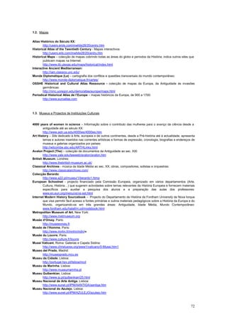 1.2. Mapas

Atlas Histórico do Século XX:
       http://users.erols.com/mwhite28/20centry.htm
Historical Atlas of the Twentieth Century - Mapas interactivos:
       http://users.erls.com/mwhite28/20centry.htm
Historical Maps – colecção de mapas cobrindo todas as áreas do globo e períodos da História; indica outros sites que
       publicam mapas na Internet:
       http://www.lib.utexas.edu/maps/historical/índex.html
Interactive Ancient Mediterranean:
       http://iam.classics.unc.edu/
Monde Diplomatique (Le) – cartografia dos conflitos e questões transversais do mundo contemporâneo:
       http://www.monde-diplomatique.fr/cartes/
OSSHE Historical and Cultural Atlas Ressource - colecção de mapas da Europa, da Antiguidade às invasões
       germânicas:
       http://nmc.uoregon.edu/demo/atlas/europe/maps.html
Periodical Historical Atlas de l’Europe – mapas históricos da Europa, de 900 a 1700:
       http://www.euroatlas.com



1.3. Museus e Projectos de Instituições Culturais


4000 years of women in science – Informação sobre o contributo das mulheres para o avanço da ciência desde a
        antiguidade até ao século XX:
        http://www.astr.ua.edu/4000ws/4000ws.htm
Art History – Site dedicado à Arte, europeia e de outros continentes, desde a Pré-história até à actualidade; apresenta
        temas e autores inseridos nas correntes artísticas e formas de expressão, cronologia, biografias e endereços de
        museus e galerias organizados por países:
        http://witcombe.sbc.edu/ARTHLinks.html
Avalon Project (The) – colecção de documentos da Antiguidade ao sec. XXI:
        http://www.yale.edu/lawweb/avalon/avalon.htm
British Museum, Londres:
        http://www.thebritish-museum.ac.uk/
Classical Archives - música da Idade Média ao sec. XX; obras, compositores, solistas e orquestras:
        http://www.classicalarchives.com/
Colecção Berardo:
        http://www.a22.pt/museu/1/berardo1.htmp
European Schoolnet - projecto financiado pela Comissão Europeia, organizado em vários departamentos (Arte,
        Cultura, História…) que sugerem actividades sobre temas relevantes da História Europeia e fornecem materiais
        específicos para auxiliar a pesquisa dos alunos e a preparação das aulas dos professores:
        www.en.eun.org/menu/vs/vs-set.html
Internet Modern History Sourcebook – Projecto do Departamento de História da Fordham University de Nova Iorque
        que visa permitir fácil acesso a fontes primárias e outros materiais pedagógicos sobre a História da Europa e do
        Mundo, organizando-os em três grandes áreas: Antiguidade, Idade Média, Mundo Contemporâneo:
        www.fordham.edu/halall/m,od/modsbook.html
Metropolitan Museum of Art, New York:
        http://www.metmuseum.org
Musée d’Orsay, Paris:
        http://museeorsay.fr
Musée de l’Homme, Paris:
        http://www.mnhn.fr/mnhn/mdn/w
Musée du Louvre, Paris:
        http://www.culture.fr/louvre
Musei Vaticani, Roma: Galerias e Capela Sistina:
        http://www.christusrex.org/www1/vaticano/0-Musei.htm1
Museo del Prado, Madrid:
        http://museoprado.mcu.es
Museu da Cidade, Lisboa:
        http://portugal.hpv.pt/lisboa/mcd
Museu da Marinha, Lisboa:
        http://www.museumarinha.pt
Museu Gulbenkian, Lisboa:
        http://www.ip.pt/gulbenkian/25.html
Museu Nacional de Arte Antiga, Lisboa:
        http://www.eunet.pt/IPM/AANTIGA/aantiga.htm
Museu Nacional do Azulejo, Lisboa:
        http://www.eunet.pt/IPM/AZULEJO/azulejo.htm



                                                                                                                     72
 