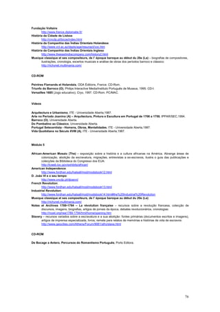 Fundação Voltaire:
       http://www.france.diplomatie.fr/
História da Cidade de Lisboa:
       http://cncdp.pt/bicos/index.html
História da Companhia das Índias Orientais Holandesa:
       http://www.vct.ac.az/depts/age/resunact/voc.htm
História da Companhia das Índias Orientais Inglesa:
       http://www.theeastindiacompany.com/history2.html
Musique classique et ses compositeurs, de l’ époque baroque au début du 20e (La) – biografias de compositores,
       ilustrações, cronologia, excertos musicais e análise de obras dos períodos barroco e clássico:
       http://richynet.multimania.com/


CD-ROM

Peintres Flamands et Holandais, ODA Éditions, France. CD-Rom.
Triunfo do Barroco (O), Philips Interactive Media/lnstituto Português de Museus, 1995. CD-I.
Versailles 1685 (Jogo educativo), Cryo, 1997. CD-Rom. PC/MAC.


Vídeos


Arquitectura e Urbanismo, ITE - Universidade Aberta,1987.
Arte no Período Joanino (A) – Arquitectura, Pintura e Escultura em Portugal de 1706 a 1750, IPPAR/SEC,1994.
Barroco (O), Universidade Aberta.
Do Pombalino ao Clássico, Universidade Aberta.
Portugal Setecentista - Homens, Obras, Mentalidades, ITE - Universidade Aberta,1987.
Vida Quotidiana no Século XVIII (A), ITE - Universidade Aberta,1987.



Módulo 5

African-American Mosaic (The) – exposição sobre a história e a cultura africanas na América. Abrange áreas de
       colonização, abolição da escravatura, migrações, entrevistas a ex-escravos, ilustra o guia das publicações e
       colecções da Biblioteca do Congresso dos EUA:
       http://lcweb.loc.gov/exhibits/african/
American Independence:
       http://www.fordhan.edu/halsall/mod/modsbook12.html
D. João VI e o seu tempo:
       http://www.cncdp.pt/djoaovi/
French Revolution:
       http://www.fordhan.edu/halsall/mod/modsbook13.html
Industrial Revolution:
       http://www.fordhan.edu/halsall/mod/modsbook14.html#the%20Industrial%20Revolution
Musique classique et ses compositeurs, de l’ époque baroque au début du 20e (La):
       http://richynet.multimania.com/
Notes et Archives 1789-1794 – La révolution française – recursos sobre a revolução francesa, colecção de
       discursos, imagens, biografias, artigos de jornais da época, debates revolucionários, cronologias:
       http://royet.org/nea1789-1794/hml/home/opening.htm
Slavery – recursos variados sobre a escravatura e a sua abolição: fontes primárias (documentos escritos e imagens),
       artigos de imprensa especializada, livros; remete para relatos de memórias e histórias de vida de escravos:
       http://www.geocities.com/Athens/Forum/9061/afro/slave.html


CD-ROM

De Bocage a Antero. Percursos do Romantismo Português, Porto Editora.




                                                                                                                76
 