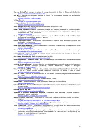 Chairman Smiles (The) – colecção de cartazes de propaganda socialista da China, de Cuba e da União Soviética:
        http://www.iisg.nl/exhibitions/chairman/index.html
Cold War – descrição dos principais episódios da Guerra Fria, entrevistas e biografias de personalidades
        intervenientes:
        http://www.cnn.com/SPECIALS/cold.war/
Colecção Berardo:
        http://www.a22.pt/museu/1/berardo1.htmp
Colecção de Cartazes da Guerra Civil de Espanha:
        http://www.crisholm-poster-com/crisholm/sCivil/
Cuban Missile Crises (The) – análise detalhada da crise cubana de Outubro de 1962:
        http://library.thinquest.org/11046/
Cybrary of the Holocaust – guia sobre o holocausto concebido para auxiliar os professores no tratamento didáctico
        do tema; contém fotografias, relatos de sobreviventes dos campos de concentração, apresentação dos factos
        ocorridos entre 1939 e 1945 e endereços:
        http://www.remember.org/
Discovering China – a história contemporânea da China com especial ênfase para a Revolução Cultural; biografias de
        personalidades com relevância na política e na cultura:
        http://library.advances.org/26469/
German Propaganda Archive – recursos sobre a propaganda nazi – literatura, filmes, arquitectura, discursos. Inclui
        secção sobre o anti-semitismo:
        http://www.Calvin.edu/cas/gpa/index.htm
Guide to the Great Depression – conjunto de sites sobre a depressão dos anos 30 que fornece endereços, fontes
        orais, escritas e iconográficas:
        http://tlc.ai.org/depressi.htm
História da União Europeia – informação básica sobre a União Europeia e a história da sua construção:
        http://europa.eu.int/abc/history/index-en.htm
Instituto Camões – arquivo de artigos da imprensa nacional e estrangeira sobre a revolução de 25 de Abril:
        http://www.instituto-camoes.pt
Long Walk of Nelson Mandela (The) – biografia de Nelson Mandela:
        http://www.pbs.org/wgbh/pages/frontline/shows/mandela/
Media History Project Connections Pages (The) – fornece endereços com interesse para a história da comunicação
        social:
        http://www.mediahistory.com/journ.html
Memórias da Guerra Colonial – tem como objectivos contribuir para o esclarecimento do tema e inventariar e mostrar
        materiais.      Fornece     cronologia   (1928/1975),   ensaios,   testemunhos,  imagens     e     bibliografia:
        http://www.uc.pt/ceis20/colonial
Modern World History (BBC) – cronologia e documentos da história do século XX desde o Tratado de Versalhes até
        ao fim da II Guerra Mundial; recursos pedagógicos organizados por temas e níveis de ensino:
        http://www.bbc.co.uk/education/modern
Museu do Chiado – colecções de pintura e escultura de 1850 a 1960, fornecendo uma panorâmica da modernidade
        em Portugal:
        http://www.min-cultura.pt/IPM/CHIADO/chiado.htm
Physics Biographies – biografias de cientistas, nomeadamente de Einstein:
        http://education.llnl.gov/teller2k/physBios.html
Plano Marshall – documentos e estudos sobre a concepção e a aplicação do Plano Marshall:
        http://tlc.ai.org/marshphn.htm
Portugal e a Europa – dirigido pelo Ministério dos Negócios Estrangeiros, contém informações sobre Portugal no seio
        da União Europeia:
        http://www.min.nestrangeiros.pt/politica/europeia/portugal
Roosevelt and the New Deal:
        http://www.spartacus.schoolnet.co.uk/USA.htm
Socialismo e Movimento Operário em Inglaterra – informações sobre escritores e filósofos socialistas e
        organizações políticas (1906-1950):
        http://www.spartacus.schoolnet.co.uk/sociaslism.htm
Spanish Revolution and Civil War - a Guerra Civil de Espanha e as Brigadas Internacionais ilustrada com cartazes e
        fotografias:
        http://www.geocities.com/CapitolHill/9820/ ou http://burn.ucsd.edu/scw.htm
Women at War – informação sobre o movimento sufragista e biografias de escritoras e activistas:
        http://www.spartacus.schoolnet.co.uk/FWWwomen.htm
Virtual Religion Index – permite a pesquisa sobre religião e assuntos correlacionados – arte, arqueologia, psicologia,
        antropologia, sociologia – e fornece endereços relativos a diversos cultos:
        http://religion.rugers.edu/uri/
Vozes da Assembleia da República – Uma exposição virtual 25 anos depois – documentos, imagens, sons sobre
        a eleição e o funcionamento da Assembleia Constituinte entre 2 de Junho de 1975 e 2 de Abril de 1976. Org.
        Secretaria de Estado dos Assuntos Parlamentares.
        http://www.seap.gov.pt/vozes




                                                                                                                     78
 