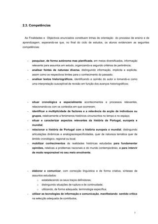 2.3. Competências


 As Finalidades e Objectivos enunciados constituem linhas de orientação do processo de ensino e de
aprendizagem, esperando-se que, no final do ciclo de estudos, os alunos evidenciem as seguintes
competências:




   -   pesquisar, de forma autónoma mas planificada, em meios diversificados, informação
       relevante para assuntos em estudo, organizando-a segundo critérios de pertinência;
   -   analisar fontes de natureza diversa, distinguindo informação, implícita e explícita,
       assim como os respectivos limites para o conhecimento do passado;
   -   analisar textos historiográficos, identificando a opinião do autor e tomando-a como
       uma interpretação susceptível de revisão em função dos avanços historiográficos;




   -   situar cronológica e espacialmente acontecimentos e processos relevantes,
       relacionando-os com os contextos em que ocorreram;
   -   identificar a multiplicidade de factores e a relevância da acção de indivíduos ou
       grupos, relativamente a fenómenos históricos circunscritos no tempo e no espaço;
   -   situar e caracterizar aspectos relevantes da história de Portugal, europeia e
       mundial;
   -   relacionar a história de Portugal com a história europeia e mundial, distinguindo
       articulações dinâmicas e analogias/especificidades, quer de natureza temática quer de
       âmbito cronológico, regional ou local;
   -   mobilizar conhecimentos de realidades históricas estudadas para fundamentar
       opiniões, relativas a problemas nacionais e do mundo contemporâneo, e para intervir
       de modo responsável no seu meio envolvente;




   -   elaborar e comunicar, com correcção linguística e de forma criativa, sínteses de
       assuntos estudados:
           o    estabelecendo os seus traços definidores;
           o    distinguindo situações de ruptura e de continuidade;
           o    utilizando, de forma adequada, terminologia específica;
   -   utilizar as tecnologias de informação e comunicação, manifestando sentido crítico
       na selecção adequada de contributos;




                                                                                            7
 