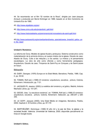 44. Se recomienda ver el film “El nombre de la Rosa”, dirigida por Jean-Jacques
Annaud y producida por Bernd Eichinger en 1986; basado en el libro homónimo de
Umberto Eco de 1980.
45. http://www.stgallplan.org/en/
46. http://www.cmrs.ucla.edu/projects/st_gall.html
47. http://www.historiadelarte.us/prerromanico/el-monasterio-de-saint-gall.html
48.http://www.swissworld.org/en/switzerland/swiss_specials/swiss_bread/st_gallus_an
d_the_bear/
Unidad 8. Románico.
La reforma de Cluny. Modelo de iglesia feudal y jerárquica. Sistema constructivo como
materialización de la armonía divina y el cuerpo místico de la iglesia. Estudio de caso:
Abadía de Cluny. Culto a las reliquias y a los santos. La mística y el pensamiento
escatológico. La obra de arte como ofrenda y como herramienta pedagógica.
Arquitectura. Estudio de caso: Tímpanos de Saint-Foy en Conques y de Saint-Lazare
en Autun.
Bibliografía:
49. DUBY, Georges: (1976) Europa en la Edad Media, Barcelona, Paidós, 1986; Cap.
2, pp. 35-52.
50. TOMAN, Rolf (ed.): (1996) El románico: arquitectura, escultura, pintura, Colonia,
Könemann; Introducción, pp. 7-31.
51. JACQUES PI, Jessica: (2003) La estética del románico y el gótico, Madrid, Antonio
Machado Libros; pp. 151-241.
52. GEESE, Uwe, “La escultura románica”, en: TOMAN, Rolf (ed.): (1996) El románico:
arquitectura, escultura, pintura, Colonia, Könemann; Selección, pp. 256-257 y 328-
345.
53. LE GOFF, Jacques (2000), Una Edad Media en imágenes, Barcelona, Paidós,
2009, Capítulo 2. El hombre y Dios, pp. 67-179
54.
, 2005; disponible parcialmente en
línea en Google books
Unidad 9. Gótico.
 