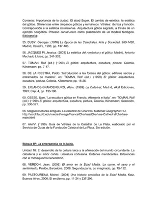 Contexto: Importancia de la ciudad. El abad Suger. El cambio de estética: la estética
del gótico. Diferencias entre tímpanos góticos y románicos. Vitrales: técnica y función.
Contraposición a la estética cisterciense. Arquitectura gótica sagrada, a través de un
ejemplo neogótico. Proceso constructivo como plasmación de un modelo teológico.
Bibliografía:
55. DUBY, Georges: (1976) La Época de las Catedrales. Arte y Sociedad, 980-1420,
Madrid, Cátedra, 1993; pp. 137-183.
56. JACQUES PI, Jessica: (2003) La estética del románico y el gótico, Madrid, Antonio
Machado Libros; pp. 241-302.
57. TOMAN, Rolf (ed.): (1999) El gótico: arquitectura, escultura, pintura, Colonia,
Könemann; pp. 7-17.
58. DE LA RIESTRA, Pablo: “Introducción a las formas del gótico: edificios sacros y
entramados de madera”, en: TOMAN, Rolf (ed.): (1999) El gótico: arquitectura,
escultura, pintura, Colonia, Könemann; pp. 18-26.
59. ERLANDE-BRANDENBURG, Alain: (1989) La Catedral, Madrid, Akal Ediciones,
1993; Cap. 4, pp. 133-196.
60. GEESE, Uwe, “La escultura gótica en Francia, Alemania e Italia”, en: TOMAN, Rolf
(ed.): (1999) El gótico: arquitectura, escultura, pintura, Colonia, Könemann; Selección,
pp. 300-321.
66. Megaestructuras antiguas. La catedral de Chartres. National Geographic HD.
http://vrcoll.fa.pitt.edu/medart/image/France/Chartres/Chartres-Cathedral/chartres-
main.html
67. AAVV. (1999). Guía de Vitrales de la Catedral de La Plata, elaborado por el
Servicio de Guías de la Fundación Catedral de La Plata. Sin edición.
Bloque IV: La emergencia de lo laico.
Unidad 10: El desarrollo de la cultura laica y la afirmación del mundo circundante. La
caballería y el amor cortés. Literatura cortesana. Órdenes mendicantes. Diferencias
con el monaquismo benedictino.
68. VERDON, Jean: (2006) El amor en la Edad Media. La carne, el sexo y el
sentimiento, Paidós, Barcelona, 2008; Segunda parte, Lo imaginado, pp. 75-152.
69. PASTOUREAU, Michel: (2004) Una historia simbólica de la Edad Media, Katz,
Buenos Aires, 2006; El emblema, pp. 11-24 y 237-296.
 