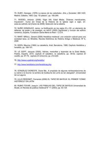 70. DUBY, Georges: (1976) La época de las catedrales. Arte y Sociedad, 980-1420,
Madrid, Cátedra, 1993; Cap. “El palacio”, pp. 185-269.
71. RIVERO, Antonio: (2008) “Siglo XIII, Edad Media, Órdenes mendicantes,
Inquisición”, Curso [en línea] de la Historia de la Iglesia siglo a siglo, en:
www.es.catholic.net [marzo de 2009]. Selección de la cátedra.
72. NUÑO GONZALEZ, Jaime, La fortificación en los siglos XI y XII: un elemento de
defensa, de poder y de prestigio, en AAVV (2005) Significado y función del edificio
románico, España, Fundación Santa María la Real – C.E.R.
73. MARÍ I BRULL, Gerard (2006) Heráldica medieval: una creación cultural para una
sociedad laica, en Mirabilia, Revista Eletrônica de História Antiga e Medieval, Nº 6,
2006
74. KEEN, Maurice (1984) La caballería, Ariel, Barcelona, 1986; Capítulo Heráldica y
heraldos, pp. 168-191.
75. LE GOFF, Jacques (2005), Héroes, maravillas y leyendas de la Edad Media,
Paidós, España, 2010, capítulo El caballero, la caballería, pp. 39-52, capítulo El
castillo, pp. 67-79, capítulo El Unicornio, pp. 212-224.
76. http://www.s-gabriel.org/heraldry/
77. http://www.heraldaria.com/heraldicag.php
78. GONZÁLEZ DORESTE, Dulce Ma., A propósito de algunas reinterpretaciones de
La dame à la licorne: la sombra de Guillaume de Lorris es tan alargada?, Universidad
de La Laguna
79. LILLO REDONET, Fernando (2006) EL TAPIZ DE BAYEUX: EL PRIMER “CÓMIC
HISTÓRICO” EN LATÍN
80. RUBIO TOVAR, Joaquín, LAS FÁBULAS DEL TAPIZ DE BAYEUX Universidad de
Alcalá, en Revista de poética medieval N° 11 (2003), pp. 93-125
 