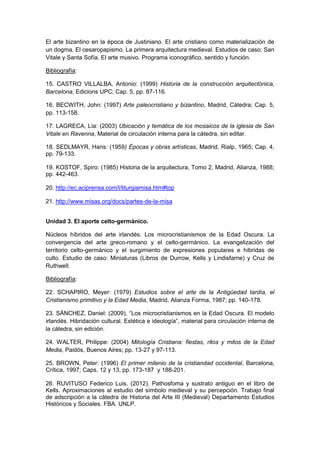 El arte bizantino en la época de Justiniano. El arte cristiano como materialización de
un dogma. El cesaropapismo. La primera arquitectura medieval. Estudios de caso: San
Vitale y Santa Sofía. El arte musivo. Programa iconográfico, sentido y función.
Bibliografía:
15. CASTRO VILLALBA, Antonio: (1999) Historia de la construcción arquitectónica,
Barcelona, Edicions UPC; Cap. 5, pp. 87-116.
16. BECWITH, John: (1997) Arte paleocristiano y bizantino, Madrid, Cátedra; Cap. 5,
pp. 113-158.
17. LAGRECA, Lía: (2003) Ubicación y temática de los mosaicos de la iglesia de San
Vitale en Ravenna, Material de circulación interna para la cátedra, sin editar.
18. SEDLMAYR, Hans: (1959) Épocas y obras artísticas, Madrid, Rialp, 1965; Cap. 4,
pp. 79-133.
19. KOSTOF, Spiro: (1985) Historia de la arquitectura, Tomo 2, Madrid, Alianza, 1988;
pp. 442-463.
20. http://ec.aciprensa.com/l/liturgiamisa.htm#top
21. http://www.misas.org/docs/partes-de-la-misa
Unidad 3. El aporte celto-germánico.
Núcleos híbridos del arte irlandés. Los microcristianismos de la Edad Oscura. La
convergencia del arte greco-romano y el celto-germánico. La evangelización del
territorio celto-germánico y el surgimiento de expresiones populares e híbridas de
culto. Estudio de caso: Miniaturas (Libros de Durrow, Kells y Lindisfarne) y Cruz de
Ruthwell.
Bibliografía:
22. SCHAPIRO, Meyer: (1979) Estudios sobre el arte de la Antigüedad tardía, el
Cristianismo primitivo y la Edad Media, Madrid, Alianza Forma, 1987; pp. 140-178.
23. SÁNCHEZ, Daniel: (2009), “Los microcristianismos en la Edad Oscura. El modelo
irlandés. Hibridación cultural. Estética e ideología”, material para circulación interna de
la cátedra, sin edición.
24. WALTER, Philippe: (2004) Mitología Cristiana: fiestas, ritos y mitos de la Edad
Media, Paidós, Buenos Aires; pp. 13-27 y 97-113.
25. BROWN, Peter: (1996) El primer milenio de la cristiandad occidental, Barcelona,
Crítica, 1997; Caps. 12 y 13, pp. 173-187 y 188-201.
26. RUVITUSO Federico Luis. (2012). Pathosfoma y sustrato antiguo en el libro de
Kells. Aproximaciones al estudio del símbolo medieval y su percepción. Trabajo final
de adscripción a la cátedra de Historia del Arte III (Medieval) Departamento Estudios
Históricos y Sociales. FBA. UNLP.
 