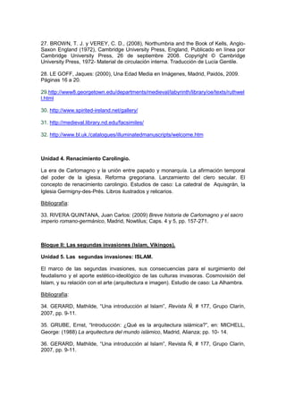 27. BROWN, T. J. y VEREY, C. D., (2008), Northumbria and the Book of Kells, Anglo-
Saxon England (1972), Cambridge University Press, England, Publicado en línea por
Cambridge University Press, 26 de septiembre 2008. Copyright © Cambridge
University Press, 1972- Material de circulación interna. Traducción de Lucía Gentile.
28. LE GOFF, Jaques: (2000), Una Edad Media en Imágenes, Madrid, Paidós, 2009.
Páginas 16 a 20.
29.http://www8.georgetown.edu/departments/medieval/labyrinth/library/oe/texts/ruthwel
l.html
30. http://www.spirited-ireland.net/gallery/
31. http://medieval.library.nd.edu/facsimiles/
32. http://www.bl.uk./catalogues/illuminatedmanuscripts/welcome.htm
Unidad 4. Renacimiento Carolingio.
La era de Carlomagno y la unión entre papado y monarquía. La afirmación temporal
del poder de la iglesia. Reforma gregoriana. Lanzamiento del clero secular. El
concepto de renacimiento carolingio. Estudios de caso: La catedral de Aquisgrán, la
Iglesia Germigny-des-Prés. Libros ilustrados y relicarios.
Bibliografía:
33. RIVERA QUINTANA, Juan Carlos: (2009) Breve historia de Carlomagno y el sacro
imperio romano-germánico, Madrid, Nowtilus; Caps. 4 y 5, pp. 157-271.
Bloque II: Las segundas invasiones (Islam, Vikingos).
Unidad 5. Las segundas invasiones: ISLAM.
El marco de las segundas invasiones, sus consecuencias para el surgimiento del
feudalismo y el aporte estético-ideológico de las culturas invasoras. Cosmovisión del
Islam, y su relación con el arte (arquitectura e imagen). Estudio de caso: La Alhambra.
Bibliografía:
34. GERARD, Mathilde, “Una introducción al Islam”, Revista Ñ, # 177, Grupo Clarín,
2007, pp. 9-11.
35. GRUBE, Ernst, “Introducción: ¿Qué es la arquitectura islámica?”, en: MICHELL,
George: (1988) La arquitectura del mundo islámico, Madrid, Alianza; pp. 10- 14.
36. GERARD, Mathilde, “Una introducción al Islam”, Revista Ñ, # 177, Grupo Clarín,
2007, pp. 9-11.
 