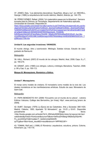 37. JONES, Dalu, “Los elementos decorativos: Superficie, dibujo y luz”, en: MICHELL,
George: (1988) La arquitectura del mundo islámico, Madrid, Alianza; pp. 144-175.
38. PÉREZ GÓMEZ, Rafael: (2004) “Un matemático pasea por la Alhambra”, Semana
europea para la Ciencia y la Tecnología, Departamento de matemática aplicada,
Universidad de Granada. Disponible en:
https://docs.google.com/viewer?a=v&q=cache:UuJyF7HeFdwJ:divulgamat2.ehu.es/div
ulgamat15/index.php%3Foption%3Dcom_docman%26task%3Ddoc_download%26gid
%3D404%26Itemid%3D75+un+matem%C3%A1tico+pasea+por+la+alhambra&hl=es&
gl=ar&pid=bl&srcid=ADGEEShhKFRXO0ppUqo2j_Trh26HK-
lU8VKgJpmQzUQYyPJpuZtwluy1fLkXW_3t9a4cc59TElGcbNolZhE3OhzfI_2qJ-Qp-
nVo0Rkx36wmFLHGfLAML3Jb8QrxnsgurnRf07f4Idvb&sig=AHIEtbSEMAh5U2Ccm_T
p2Mciqdu1TlN-mw
Unidad 6. Las segundas invasiones: VIKINGOS.
El mundo vikingo. Arte y cosmovisión. Mitología. Estelas rúnicas. Estudio de caso:
grabado de Ramsund.
Bibliografía:
39. HALL, Richard: (2007) El mundo de los vikingos, Madrid, Akal, 2008; Caps. 6 y 7,
pp. 165-216.
40. GRANT, John: (1990) Los vikingos, cultura y mitología, Barcelona, Taschen, 2008;
p. 89 y Cap. 5, pp. 100-113.
Bloque III: Monaquismo. Románico y Gótico.
Unidad 7. Monaquismo.
El monje como modelo de cristiano. El monasterio como modelo de la civis dei. Los
ideales monásticos en las manifestaciones artísticas. Estudio de caso: Monasterio de
Saint Gall.
Bibliografía:
41. PAPA BENEDICTO XVI: (2008) “Encuentro con el mundo de la cultura”, Libreria
Editrice Vaticana, Collège des Bernardins, [en línea], http//: www.zenit.org [enero de
2009].
42. DUBY, Georges: (1976) La Época de las Catedrales. Arte y Sociedad, 980-1420,
Madrid, Cátedra, 1993; Apartado “El Monasterio”, pp. 15-23 y 63-81. Disponible
parcialmente en Google libros:
<http://books.google.com.ar/books?id=h_6NHsdoXKMC&dq=duby+la+epoca+de+las+
catedrales&printsec=frontcover&source=bl&ots=hefXceZrh0&sig=iBQ0x5yOQoHK-
Pu_anznKi53a7U&hl=es&ei=T_3wSdmcAqK0tAOR-
qz7Cg&sa=X&oi=book_result&ct=result&resnum=1#PPA63,M1>
43. TOMAN, Rolf (ed.): (1996) El Románico: arquitectura, escultura, pintura, Colonia,
Könemann; pp. 118-119.
 