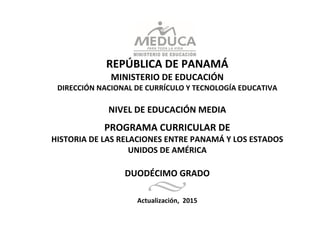 0
REPÚBLICA DE PANAMÁ
MINISTERIO DE EDUCACIÓN
DIRECCIÓN NACIONAL DE CURRÍCULO Y TECNOLOGÍA EDUCATIVA
NIVEL DE EDUCACIÓN MEDIA
PROGRAMA CURRICULAR DE
HISTORIA DE LAS RELACIONES ENTRE PANAMÁ Y LOS ESTADOS
UNIDOS DE AMÉRICA
DUODÉCIMO GRADO
Actualización, 2015
 