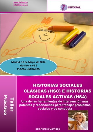 www.infosal.es 
info@infosal.es 

Madrid, 10 de Mayo  de 2014
Matrícula: 65 € 
PLAZAS LIMITADAS 

Taller
Práctico

HISTORIAS SOCIALES
CLÁSICAS (HSC) E HISTORIAS
SOCIALES ACTIVAS (HSA)
 
Una de las herramientas de intervención más
potentes y reconocidas para trabajar problemas
sociales y de conducta

con Aurora Garrigós

 