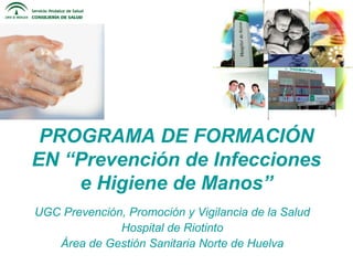 PROGRAMA DE FORMACIÓN
EN “Prevención de Infecciones
e Higiene de Manos”
UGC Prevención, Promoción y Vigilancia de la Salud
Hospital de Riotinto
Área de Gestión Sanitaria Norte de Huelva
 