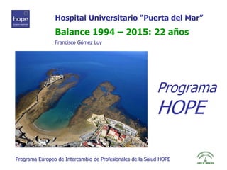 Hospital Universitario “Puerta del Mar” 
Balance 1994 – 2015: 22 años 
Francisco Gómez Luy 
Programa 
HOPE 
Programa Europeo de Intercambio de Profesionales de la Salud HOPE 
 