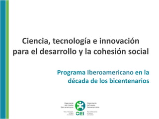 Ciencia, tecnología e innovación
para el desarrollo y la cohesión social

            Programa Iberoamericano en la
               década de los bicentenarios
 