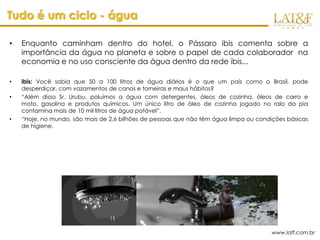 Tudo é um ciclo - água

•   Enquanto caminham dentro do hotel, o Pássaro ibis comenta sobre a
    importância da água no planeta e sobre o papel de cada colaborador na
    economia e no uso consciente da água dentro da rede ibis...

•   ibis: Você sabia que 50 a 100 litros de água diários é o que um país como o Brasil, pode
    desperdiçar, com vazamentos de canos e torneiras e maus hábitos?
•   “Além disso Sr. Urubu, poluímos a água com detergentes, óleos de cozinha, óleos de carro e
    moto, gasolina e produtos químicos. Um único litro de óleo de cozinha jogado no ralo da pia
    contamina mais de 10 mil litros de água potável”.
•   “Hoje, no mundo, são mais de 2,6 bilhões de pessoas que não têm água limpa ou condições básicas
    de higiene.




                                                                                      www.latf.com.br
 