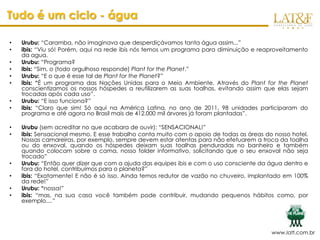 Tudo é um ciclo - água

•   Urubu: “Caramba, não imaginava que desperdiçávamos tanta água assim...”
•   ibis: “Viu só! Porém, aqui na rede ibis nós temos um programa para diminuição e reaproveitamento
    da agua.
•   Urubu: “Programa?
•   ibis: “Sim, o (todo orgulhoso responde) Plant for the Planet.”
•   Urubu: “E o que é esse tal de Plant for the Planet?”
•   ibis: “É um programa das Nações Unidas para o Meio Ambiente. Através do Plant for the Planet
    conscientizamos os nossos hóspedes a reutilizarem as suas toalhas, evitando assim que elas sejam
    trocadas após cada uso”.
•   Urubu: “E isso funciona?”
•   ibis: “Claro que sim! Só aqui na América Latina, no ano de 2011, 98 unidades participaram do
    programa e até agora no Brasil mais de 412.000 mil árvores já foram plantadas”.

•   Urubu (sem acreditar no que acabara de ouvir): “SENSACIONAL!”
•   ibis: Sensacional mesmo. E esse trabalho conta muito com o apoio de todas as áreas do nosso hotel.
    Nossas camareiras, por exemplo, sempre devem estar atentas para não efetuarem a troca da toalha
    ou do enxoval, quando os hóspedes deixam suas toalhas penduradas no banheiro e também
    quando colocam sobre a cama, nosso folder informativo, solicitando que o seu enxoval não seja
    trocado”
•   Urubu: “Então quer dizer que com a ajuda das equipes ibis e com o uso consciente da água dentro e
    fora do hotel, contribuímos para o planeta?”
•   ibis: “Exatamente! E não é só isso. Ainda temos redutor de vazão no chuveiro, implantado em 100%
    da rede!”
•   Urubu: “nossa!”
•   ibis: “mas, na sua casa você também pode contribuir, mudando pequenos hábitos como, por
    exemplo....”




                                                                                         www.latf.com.br
 