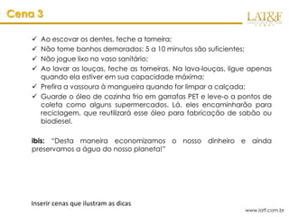 Cena 3

     Ao escovar os dentes, feche a torneira;
     Não tome banhos demorados: 5 a 10 minutos são suficientes;
     Não jogue lixo no vaso sanitário;
     Ao lavar as louças, feche as torneiras. Na lava-louças, ligue apenas
      quando ela estiver em sua capacidade máxima;
     Prefira a vassoura à mangueira quando for limpar a calçada;
     Guarde o óleo de cozinha frio em garrafas PET e leve-o a pontos de
      coleta como alguns supermercados. Lá, eles encaminharão para
      reciclagem, que reutilizará esse óleo para fabricação de sabão ou
      biodiesel.

    ibis: “Desta maneira economizamos o nosso dinheiro e ainda
    preservamos a água do nosso planeta!”




    Inserir cenas que ilustram as dicas
                                                                  www.latf.com.br
 