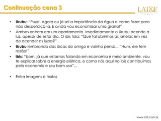 Continuação cena 3

 •   Urubu: “Puxa! Agora eu já sei a importância da água e como fazer para
     não desperdiçá-la. E ainda vou economizar uma grana!”
 •   Ambos entram em um apartamento. Imediatamente o Urubu acende a
     luz, apesar de estar dia. O ibis fala: “Que tal abrirmos as janelas em vez
     de acender as luzes?”
 •   Urubu lembrando das dicas do amigo e vizinho pensa... “Hum, ele tem
     razão!”
 •   ibis: “bom, já que estamos falando em economia e meio ambiente, vou
     te explicar sobre a energia elétrica, e como nós aqui no ibis contribuímos
     pela economia e seu bom uso”...

 •   Entra imagens e textos




                                                                       www.latf.com.br
 
