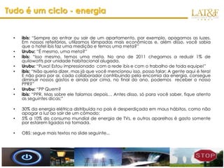 Tudo é um ciclo - energia


  •   ibis: “Sempre ao entrar ou sair de um apartamento, por exemplo, apagamos as luzes.
      Em nossos refeitórios, utilizamos lâmpadas mais econômicas e, além disso, você sabia
      que o hotel ibis faz uma medição e temos uma meta?”
  •   Urubu: “É mesmo, uma meta?”
  •   ibis: “Isso mesmo, temos uma meta. No ano de 2011 chegamos a reduzir 1% de
      quilowatts por unidade habitacional alugada.
  •   Urubu: “Puxa! Estou impressionado com a rede ibis e com o trabalho de toda equipe!”
  •   ibis: “Não queria dizer, mas já que você mencionou isso, posso falar: A gente aqui é fera!
      E não para por ai, cada colaborador contribuindo pela encomia da energia, consegue
      diminuir nossos gastos e ainda por cima, no final do ano, podemos receber o nosso
      PPR?”
  •   Urubu: “PP Quem?
  •   ibis: “PPR. Mas sobre ele falamos depois… Antes disso, só para você saber, fique atento
      as seguintes dicas:”

  •   30% da energia elétrica distribuída no país é desperdiçada em maus hábitos, como não
      apagar a luz ao sair de um cômodo;
  •   5% a 10% do consumo mundial de energia de TVs, e outros aparelhos é gasto somente
      por estarem ligados na tomada.

  •   OBS: segue mais textos no slide seguinte...




                                                                                      www.latf.com.br
 