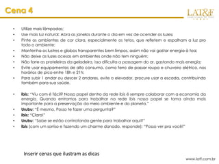 Cena 4

 •   Utilize mais lâmpadas;
 •   Use mais luz natural: Abra as janelas durante o dia em vez de acender as luzes;
 •   Pinte os ambientes de cor clara, especialmente os tetos, que refletem e espalham a luz pro
     todo o ambiente;
 •   Mantenha os lustres e globos transparentes bem limpos, assim não vai gastar energia à toa;
 •   Não deixe as luzes acesas em ambientes onde não tem ninguém;
 •   Não forre as prateleiras da geladeira, isso dificulta a passagem do ar, gastando mais energia;
 •   Evite usar equipamentos de alto consumo, como ferro de passar roupa e chuveiro elétrico, nos
     horários de pico entre 18h e 21h;
 •   Para subir 1 andar ou descer 2 andares, evite o elevador, procure usar a escada, contribuindo
     também para sua saúde.

 •   ibis: “Viu com é fácil? Nosso papel dentro da rede ibis é sempre colaborar com a economia da
     energia. Quando entramos para trabalhar na rede ibis nosso papel se torna ainda mais
     importante para a preservação do meio ambiente e do planeta.”
 •   Urubu: “É mesmo. Posso te fazer uma pergunta?”
 •   ibis: “Claro!”
 •   Urubu: “Sabe se estão contratando gente para trabalhar aqui?”
 •   ibis (com um sorriso e fazendo um charme danado, responde): “Posso ver pra você!”




      Inserir cenas que ilustram as dicas
                                                                                        www.latf.com.br
 