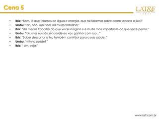 Cena 5

 •   ibis: “Bom, já que falamos de água e energia, que tal falarmos sobre como separar o lixo?”
 •   Urubu: “ah, não, isso não! Dá muito trabalho!”
 •   ibis: “dá menos trabalho do que você imagina e é muito mais importante do que você pensa.”
 •   Urubu: “ok, mas eu não sei aonde eu vou ganhar com isso...”
 •   ibis: “Saber descartar o lixo também contribui para a sua saúde. ”
 •   Urubu: “minha saúde?”
 •   ibis: “ sim, veja:”




                                                                                     www.latf.com.br
 