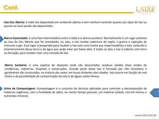 Cont.

Lixo Céu Aberto: é todo lixo depositado em ambiente aberto e sem nenhum controle quanto aos tipos de lixo ou
quanto ao local aonde são depositados.


Aterro Controlado: é uma fase intermediária entre o lixão e o aterro sanitário. Normalmente é um lugar próximo
ao Lixo de Céu Aberto que foi remediado, ou seja, o lixo recebe cobertura de argila, e grama e captação de
chorume e gás. Esse lugar é preparado para receber o lixo com uma manta que impermeabiliza o solo, evitando o
envenenamento dessa terra e da água que pode estar por baixo dela. E todos os dias o lixo é coberto com terra
ou forração, para receber mais uma camada de lixo.


Aterro Sanitário: é uma espécie de depósito onde são descartados resíduos sólidos (lixo) vindos de
residências, indústrias, hospitais e construções. Grande parte deste lixo é formada por não recicláveis e
geralmente são construídos, na maioria das vezes, em locais distantes das cidades. Isto ocorre em função do mal
cheiro e da possibilidade de contaminação do solo e de águas subterrâneas.


Usina de Compostagem: Compostagem é o conjunto de técnicas aplicadas para controlar a decomposição de
materiais orgânicos, com a finalidade de obter, no menor tempo possível, um material estável, rico em húmus e          A
                                                                                                                        f
nutrientes minerais




                                                                                                     www.latf.com.br
 