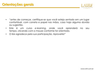 Orientações gerais



  •   “antes de começar, certifique-se que você esteja sentado em um lugar
      confortável, com caneta e papel nas mãos, caso haja alguma dúvida
      ou sugestão.
  •   Este é um curso e-learning, onde você aprenderá no seu
      tempo, clicando com o mouse conforme for orientado.
  •   O ibis agradece pela sua participação. Aproveite!”




                                                                  www.latf.com.br
 