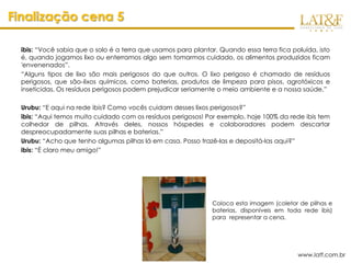 Finalização cena 5

  ibis: “Você sabia que o solo é a terra que usamos para plantar. Quando essa terra fica poluída, isto
  é, quando jogamos lixo ou enterramos algo sem tomarmos cuidado, os alimentos produzidos ficam
  'envenenados”.
  “Alguns tipos de lixo são mais perigosos do que outros. O lixo perigoso é chamado de resíduos
  perigosos, que são lixos químicos, como baterias, produtos de limpeza para pisos, agrotóxicos e
  inseticidas. Os resíduos perigosos podem prejudicar seriamente o meio ambiente e a nossa saúde.”

  Urubu: “E aqui na rede ibis? Como vocês cuidam desses lixos perigosos?”
  ibis: “Aqui temos muito cuidado com os resíduos perigosos! Por exemplo, hoje 100% da rede ibis tem
  colhedor de pilhas. Através deles, nossos hóspedes e colaboradores podem descartar
  despreocupadamente suas pilhas e baterias.”
  Urubu: “Acho que tenho algumas pilhas lá em casa. Posso trazê-las e depositá-las aqui?”
  ibis: “É claro meu amigo!”




                                                               Coloca esta imagem (coletor de pilhas e
                                                               baterias, disponíveis em toda rede ibis)
                                                               para representar a cena.




                                                                                           www.latf.com.br
 