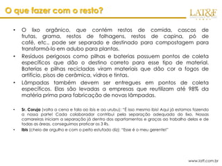 O que fazer com o resto?

  •   O lixo orgânico, que contém restos de comida, cascas de
      frutas, grama, restos de folhagens, restos de capina, pó de
      café, etc., pode ser separado e destinado para compostagem para
      transformá-lo em adubo para plantas.
  •   Resíduos perigosos como pilhas e baterias possuem pontos de coleta
      específicos que dão o destino correto para esse tipo de material.
      Baterias e pilhas recicladas viram materiais que dão cor a fogos de
      artifício, pisos de cerâmica, vidros e tintas.
  •   Lâmpadas também devem ser entregues em pontos de coleta
      específicos. Elas são levadas a empresas que reutilizam até 98% da
      matéria prima para fabricação de novas lâmpadas.

  •   Sr. Coruja (volta a cena e fala ao ibis e ao urubu): “É isso mesmo ibis! Aqui já estamos fazendo
      a nossa parte! Cada colaborador contribui pela separação adequada do lixo. Nossas
      camareiras iniciam a separação já dentro dos apartamentos e graças ao trabalho delas e de
      todas as áreas, conseguimos praticar os 3 Rs.
  •   ibis (cheio de orgulho e com o peito estufado diz): “Esse é o meu gerente!”




                                                                                           www.latf.com.br
 