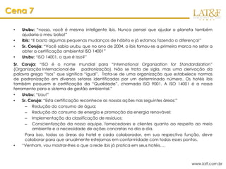 Cena 7

 •   Urubu: “nossa, você é mesmo inteligente ibis. Nunca pensei que ajudar o planeta também
     ajudaria o meu bolso!”
 •   ibis: “E basta algumas pequenas mudanças de hábito e já estamos fazendo a diferença!”
 •   Sr. Coruja: “Você sabia urubu que no ano de 2004, o ibis tornou-se a primeira marca no setor a
     obter a certificação ambiental ISO 14001”
 •   Urubu: “ISO 14001, o que é isso?”
 Sr. Coruja: “ISO é o nome mundial para “International Organization for Standardization”
 (Organização Internacional de        padronização). Não se trata de sigla, mas uma derivação da
 palavra grega “Isos” que significa “igual”. Trata-se de uma organização que estabelece normas
 de padronização em diversos setores identificadas por um determinado número. Os hotéis ibis
 também possuem a certificação da “Qualidade”, chamada ISO 9001. A ISO 14001 é a nossa
 ferramenta para o sistema de gestão ambiental.”
 •    Urubu: “Uau!”
 •    Sr. Coruja: “Esta certificação reconhece as nossas ações nas seguintes áreas:”
        – Redução do consumo de água;
        – Redução do consumo de energia e promoção da energia renovável;
        – Implementação da classificação de resíduos;
        – Conscientização da nossa equipe, fornecedores e clientes quanto ao respeito ao meio
           ambiente e a necessidade de ações concretas no dia a dia.
        Para isso, todas as áreas do hotel e cada colaborador, em sua respectiva função, deve
        colaborar para que anualmente estejamos em conformidade com todos esses pontos.
 •    “Venham, vou mostrar-lhes o que a rede ibis já pratica em seus hotéis….



                                                                                        www.latf.com.br
 