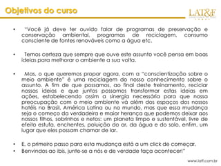 Objetivos do curso

  •    “Você já deve ter ouvido falar de programas de preservação e
      conservação ambiental, programas de reciclagem, consumo
      consciente de fontes renováveis como a água etc.

  •     Temos certeza que sempre que ouve este assunto você pensa em boas
      ideias para melhorar o ambiente a sua volta.

  •     Mas, o que queremos propor agora, com a “conscientização sobre o
      meio ambiente” é uma reciclagem do nosso conhecimento sobre o
      assunto. A fim de que possamos, ao final deste treinamento, reciclar
      nossas ideias e que juntos possamos transformar estas ideias em
      ações, estabelecendo assim a sinergia necessária para que nossa
      preocupação com o meio ambiente vá além dos espaços dos nossos
      hotéis no Brasil, América Latina ou no mundo, mas que essa mudança
      seja o começo da verdadeira e maior herança que podemos deixar aos
      nossos filhos, sobrinhos e netos: um planeta limpo e sustentável, livre de
      efeito estufa, enchentes, poluição do ar, da água e do solo, enfim, um
      lugar que eles possam chamar de lar.

  •   E, o primeiro passo para esta mudança está a um click de começar.
  •   Benvindos ao ibis, junte-se a nós e de verdade faça acontecer!”
                                                                       www.latf.com.br
 