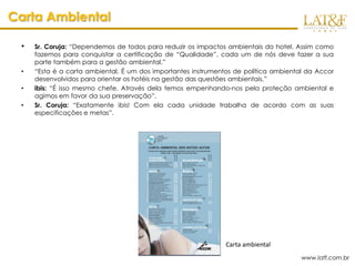 Carta Ambiental

 •   Sr. Coruja: “Dependemos de todos para reduzir os impactos ambientais do hotel. Assim como
     fazemos para conquistar a certificação de “Qualidade”, cada um de nós deve fazer a sua
     parte também para a gestão ambiental.”
 •   “Esta é a carta ambiental. É um dos importantes instrumentos de política ambiental da Accor
     desenvolvidos para orientar os hotéis na gestão das questões ambientais.”
 •   ibis: “É isso mesmo chefe. Através dela temos empenhando-nos pela proteção ambiental e
     agimos em favor da sua preservação”.
 •   Sr. Coruja: “Exatamente ibis! Com ela cada unidade trabalha de acordo com as suas
     especificações e metas”.




                                                               Carta ambiental
                                                                                      www.latf.com.br
 