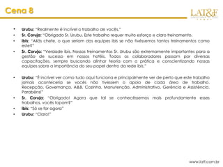Cena 8

 •   Urubu: “Realmente é incrível o trabalho de vocês.”
 •   Sr. Coruja: “Obrigado Sr. Urubu. Este trabalho requer muito esforço e claro treinamento.
 •   ibis: “Aliás chefe, o que seriam das equipes ibis se não tivéssemos tantos treinamentos como
     este?”
 •   Sr. Coruja: “Verdade ibis. Nossos treinamentos Sr. Urubu são extremamente importantes para a
     gestão de sucesso em nossos hotéis. Todos os colaboradores passam por diversas
     capacitações, sempre buscando alinhar teoria com a prática e conscientizando nossas
     equipes sobre a importância do seu papel dentro da rede ibis.”

 •   Urubu: “É incrível ver como tudo aqui funciona e principalmente ver de perto que este trabalho
     jamais aconteceria se vocês não tivessem o apoio de cada área de trabalho.
     Recepção, Governança, A&B, Cozinha, Manutenção, Administrativo, Gerência e Assistência.
     Parabéns!”
 •   Sr. Coruja: “Obrigado! Agora que tal se conhecêssemos mais profundamente esses
     trabalhos, vocês topam?”
 •   ibis: “Só se for agora”
 •   Urubu: “Claro!”




                                                                                        www.latf.com.br
 