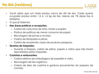 No ibis (resíduos)

  •   Você sabia que um hotel produz cerca de 42t de lixo. Cada quarto
      ocupado produz entre 1,3 e 1,4 kg de lixo. Menos de 1% desse lixo é
      perigoso.
  •   O que já fazemos:
  •   Nas áreas publicas e recepções:
       – Coleta de cartuchos de tinta, toners e papéis;
       – Pratica de politicas de menor consumo de papel;
       – Reciclagem de jornais e revistas;
       – Coleta de lâmpadas e pilhas;
       – Coleta de recipientes vazios de produtos perigosos.
  •   Quartos de hóspedes:
       – Durante a limpeza, coleta de pilhas, papeis e vidros que não foram
          descartados pelos hospedes.
  •   Cozinhas e restaurantes:
       – Coleta seletiva de embalagens de papelão e vidro;
       – Reciclagem de lixo orgânico;
       – Coleta de óleo de cozinha e gordura provenientes do preparo da
          comida.
                                                                   www.latf.com.br
 