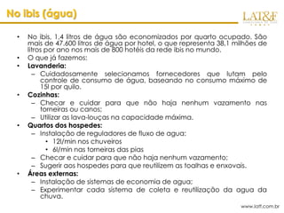 No ibis (água)

  •   No ibis, 1,4 litros de água são economizados por quarto ocupado. São
      mais de 47.600 litros de água por hotel, o que representa 38,1 milhões de
      litros por ano nos mais de 800 hotéis da rede ibis no mundo.
  •   O que já fazemos:
  •   Lavanderia:
        – Cuidadosamente selecionamos fornecedores que lutam pelo
           controle de consumo de água, baseando no consumo máximo de
           15l por quilo.
  •   Cozinhas:
        – Checar e cuidar para que não haja nenhum vazamento nas
           torneiras ou canos;
        – Utilizar as lava-louças na capacidade máxima.
  •   Quartos dos hospedes:
        – Instalação de reguladores de fluxo de agua:
             • 12l/min nos chuveiros
             • 6l/min nas torneiras das pias
        – Checar e cuidar para que não haja nenhum vazamento;
        – Sugerir aos hospedes para que reutilizem as toalhas e enxovais.
  •   Áreas externas:
        – Instalação de sistemas de economia de agua;
        – Experimentar cada sistema de coleta e reutilização da agua da
           chuva.
                                                                       www.latf.com.br
 