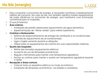 No ibis (energia)

  •   Para conquistar a economia de energia, é necessário monitorar cuidadosamente
      hábitos de consumo. No caso do ibis, isso também significa instalar equipamentos
      de maior eficiência na economia de energia, que mantenha uma iluminação
      confortável para os hospedes.
  •   O que já fazemos:
  •   Área externa:
       – Instalação de painéis solares para aquecimento da agua domestica;
       – Experimentação de “telhas verdes” para melhor isolamento.
  •   Cozinhas e Restaurantes:
       – Sistema de reaproveitamento de energia da ventilação e ar-condicionado;
       – Controle do aquecimento do ar-condicionado;
       – Ligar o fogão somente durante a utilização;
       – Utilizar todos os equipamentos da cozinha em suas capacidades máximas.
  •   Quarto dos hospedes:
       – Retirar das tomadas equipamentos elétricos;
       – Aumento do uso de lâmpadas econômicas;
       – Regular o termostato para manter uma temperatura agradável;
       – Fechar as cortinas para manter o quarto em temperatura agradável durante
          o verão.
  •   Recepção e áreas comuns:
       – Colocar todos os aparelhos elétricos no modo econômico;
       – Instalação de lâmpadas econômicas nos lobbies e corredores.
                                                                             www.latf.com.br
 