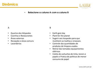 Dinâmica

                   •   Relacione a coluna A com a coluna B




  A                                      B

  •   Quartos dos Hóspedes               • Earth gest day
  •   Cozinhas e Restaurantes            • Plant for the planet
  •   Áreas externas                     • Sugerir aos hospedes para que
  •   Recepção e áreas comuns              reutilizem as toalhas e enxovais.
  •   Lavanderias                        • Controle das quantidades de
                                           produtos de limpeza usados.
                                         • Retirar das tomadas equipamentos
                                           elétricos
                                         • Coleta de cartuchos de tinta, toners e
                                           papéis e Pratica de politicas de menor
                                           consumo de papel


                                                                        www.latf.com.br
 