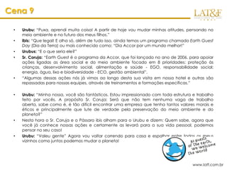 Cena 9

 •   Urubu: “Puxa, aprendi muita coisa! A partir de hoje vou mudar minhas atitudes, pensando no
     meio ambiente e no futuro dos meus filhos.”
 •   ibis: “Que legal! E olha só, além de tudo isso, ainda temos um programa chamado Earth Guest
     Day (Dia da Terra) ou mais conhecido como: “Dia Accor por um mundo melhor!”
 •   Urubus: “E o que seria ele?”
 •   Sr. Coruja: “Earth Guest é o programa da Accor, que foi lançado no ano de 2006, para apoiar
     ações ligadas as área social e do meio ambiente focado em 8 prioridades: proteção às
     crianças, desenvolvimento social, alimentação e saúde - EGO, responsabilidade social;
     energia, água, lixo e biodiversidade - ECO, gestão ambiental”.
 •   “Algumas dessas ações nós já vimos ao longo desta sua visita em nossa hotel e outras são
     repassadas para nossas equipes, através de treinamentos e formações específicas.”

 •   Urubu: “Minha nossa, você são fantásticos. Estou impressionado com toda estrutura e trabalho
     feito por vocês. A propósito Sr. Coruja: Será que não tem nenhuma vaga de trabalho
     aberta, sabe como é, é tão difícil encontrar uma empresa que tenha tantos valores morais e
     éticos e principalmente que lute de verdade pela preservação do meio ambiente e do
     planeta?”
 •   Nesta hora o Sr. Coruja e o Pássaro ibis olham para o Urubu e dizem: Quem sabe, agora que
     você já conhece nossas ações e certamente as levará para a sua vida pessoal, podemos
     pensar no seu caso!
 •   Urubu: “Valeu gente” Agora vou voltar correndo para casa e espalhar entre todos os meus
     vizinhos como juntos podemos mudar o planeta!




                                                                                       www.latf.com.br
 