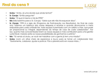 Final da cena 9

  •   Urubu: “Antes, só uma dúvida que ainda tenho?”
  •   Sr. Coruja: “Então pergunte!”
  •   Urubu: “O que é mesmo o tal do PPR?”
  •   ibis (fala baixinho para o Sr. Coruja): “Sabia que ele não iria esquecer disso”.
  •   Sr. Coruja: “PPR é a sigla de (Programa de Participação nos Resultados). No final de cada
      ano, fazemos um balanço das nossas despesas e receitas e quando alcançamos a meta
      estipulada para cada unidade ibis, toda equipe é premiada com um salário a mais, que pode
      ser proporcional ou integral, dependendo do tempo de casa de cada colaborador”. Por
      isso, quanto mais conscientizada forem as nossas equipes e mais contribuírem para uma gestão
      sustentável, maiores serão as nossas possibilidades de ganharmos o prêmio”.
  •   ibis: “Tá vendo só Urubu, se você vier trabalhar com a gente já tem uma missão!”
  •   Urubu: (com um olhar cheio de esperança e louco para se tornar um colaborador ibis):
      “Exatamente, colaborar, ajudar e praticar. Pois o planeta está em nossas mãos...”




                                                                                        www.latf.com.br
 